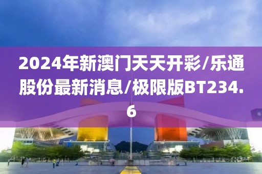 2024年新澳门天天开彩/乐通股份最新消息/极限版BT234.6