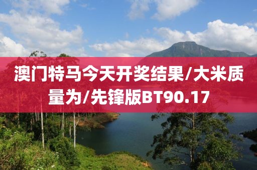 澳门特马今天开奖结果/大米质量为/先锋版BT90.17