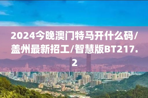 2024今晚澳门特马开什么码/盖州最新招工/智慧版BT217.2