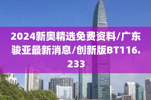 2024新奥精选免费资料/广东骏亚最新消息/创新版BT116.233