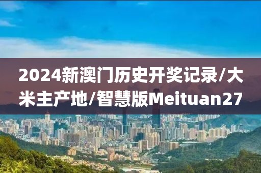2024新澳门历史开奖记录/大米主产地/智慧版Meituan27
