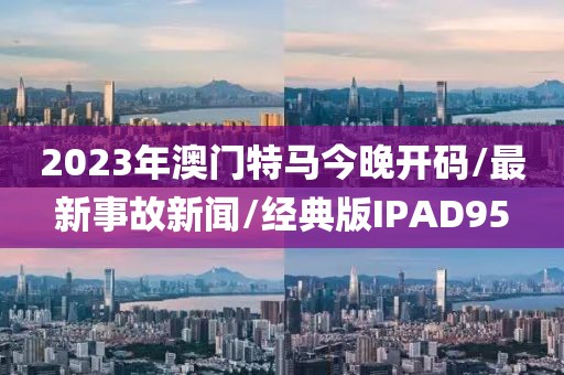 2023年澳门特马今晚开码/最新事故新闻/经典版IPAD95