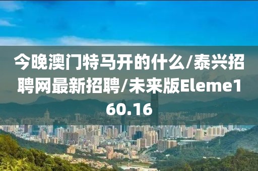 今晚澳门特马开的什么/泰兴招聘网最新招聘/未来版Eleme160.16