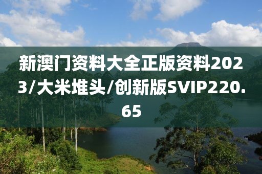 新澳门资料大全正版资料2023/大米堆头/创新版SVIP220.65