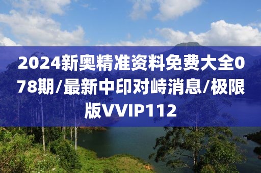 2024新奥精准资料免费大全078期/最新中印对峙消息/极限版VVIP112