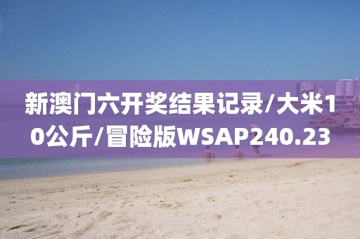 新澳门六开奖结果记录/大米10公斤/冒险版WSAP240.23