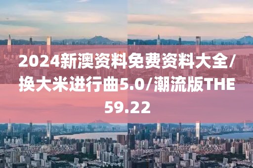 2024新澳资料免费资料大全/换大米进行曲5.0/潮流版THE59.22