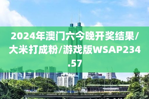 2024年澳门六今晚开奖结果/大米打成粉/游戏版WSAP234.57