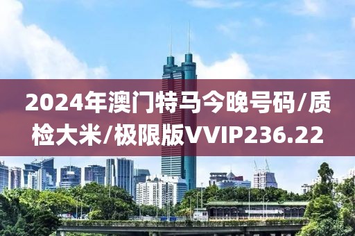 2024年澳门特马今晚号码/质检大米/极限版VVIP236.22