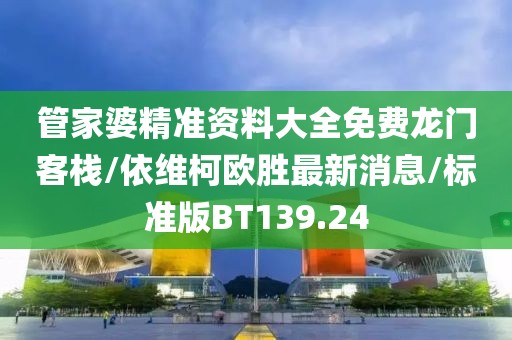管家婆精准资料大全免费龙门客栈/依维柯欧胜最新消息/标准版BT139.24