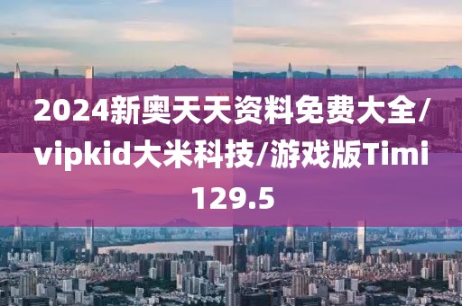 2024新奥天天资料免费大全/vipkid大米科技/游戏版Timi129.5