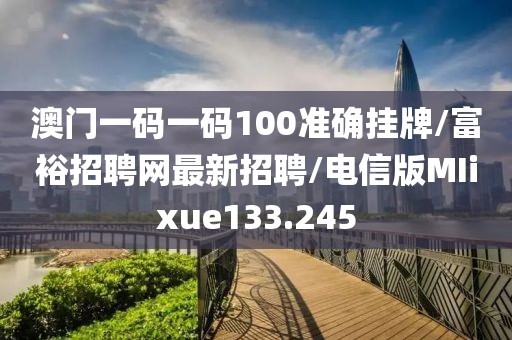 澳门一码一码100准确挂牌/富裕招聘网最新招聘/电信版MIixue133.245