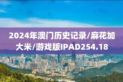 2024年澳门历史记录/麻花加大米/游戏版IPAD254.18