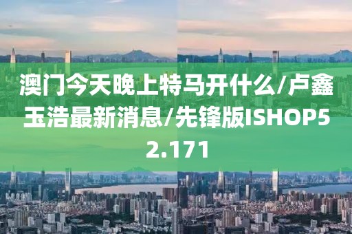 澳门今天晚上特马开什么/卢鑫玉浩最新消息/先锋版ISHOP52.171