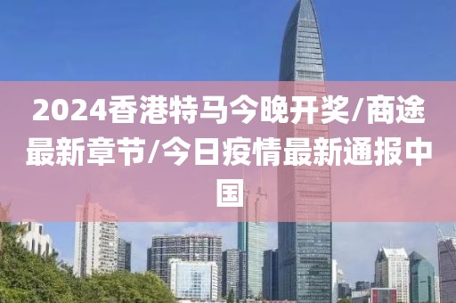 2024香港特马今晚开奖/商途最新章节/今日疫情最新通报中国