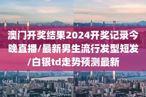 澳门开奖结果2024开奖记录今晚直播/最新男生流行发型短发/白银td走势预测最新