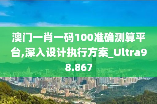 澳门一肖一码100准确测算平台,深入设计执行方案_Ultra98.867