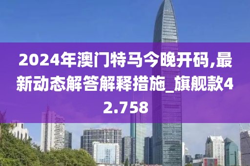 2024年澳门特马今晚开码,最新动态解答解释措施_旗舰款42.758