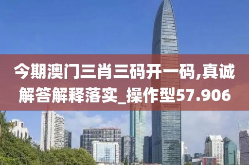 今期澳门三肖三码开一码,真诚解答解释落实_操作型57.906