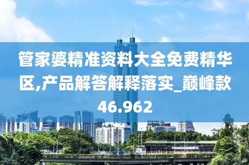 管家婆精准资料大全免费精华区,产品解答解释落实_巅峰款46.962