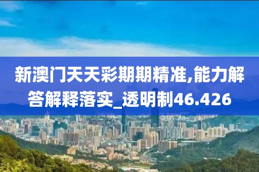 新澳门天天彩期期精准,能力解答解释落实_透明制46.426