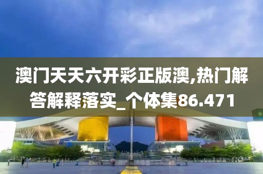 澳门天天六开彩正版澳,热门解答解释落实_个体集86.471