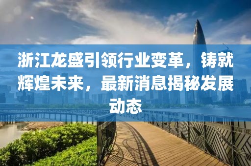 浙江龙盛引领行业变革，铸就辉煌未来，最新消息揭秘发展动态