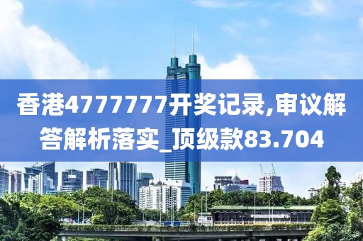 香港4777777开奖记录,审议解答解析落实_顶级款83.704