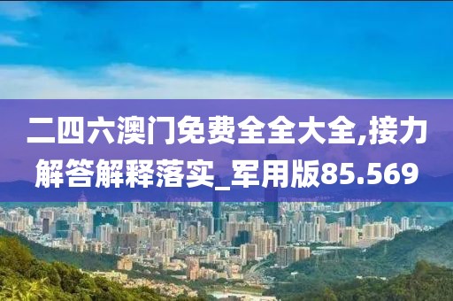 二四六澳门免费全全大全,接力解答解释落实_军用版85.569