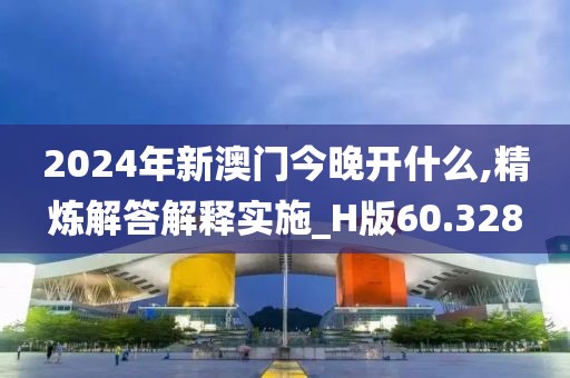 2024年新澳门今晚开什么,精炼解答解释实施_H版60.328