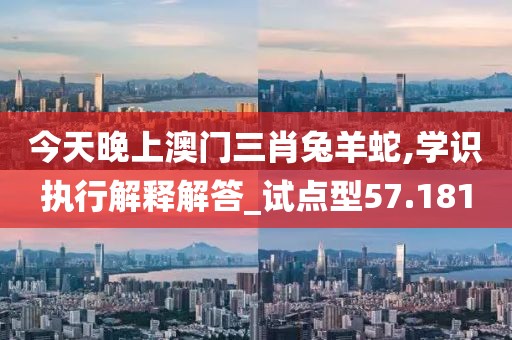 今天晚上澳门三肖兔羊蛇,学识执行解释解答_试点型57.181
