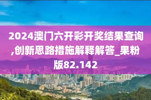 2024澳门六开彩开奖结果查询,创新思路措施解释解答_果粉版82.142