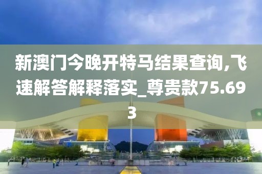新澳门今晚开特马结果查询,飞速解答解释落实_尊贵款75.693