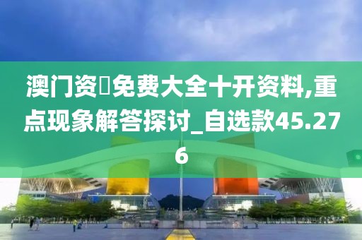 澳门资枓免费大全十开资料,重点现象解答探讨_自选款45.276