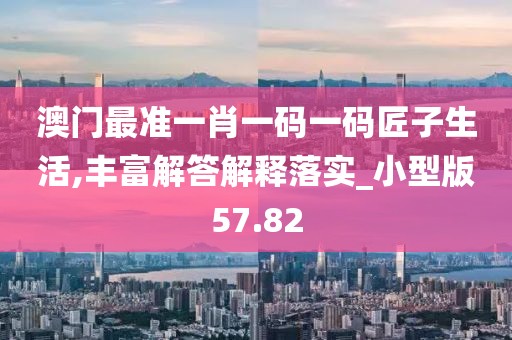 澳门最准一肖一码一码匠子生活,丰富解答解释落实_小型版57.82