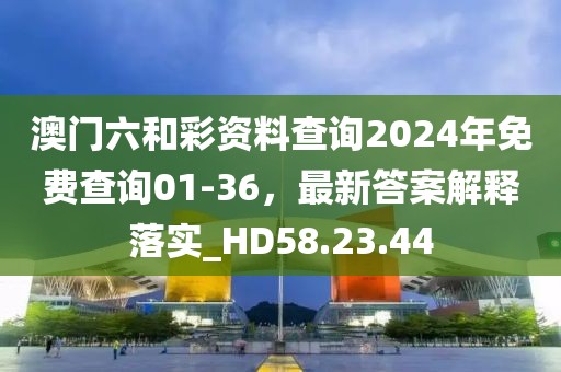 澳门六和彩资料查询2024年免费查询01-36，最新答案解释落实_HD58.23.44