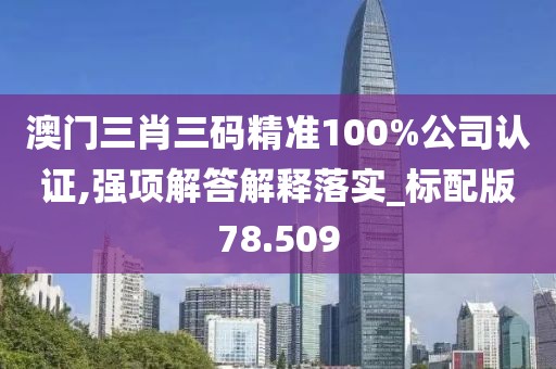 澳门三肖三码精准100%公司认证,强项解答解释落实_标配版78.509