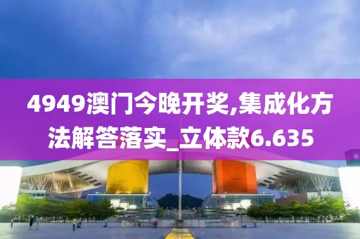 4949澳门今晚开奖,集成化方法解答落实_立体款6.635