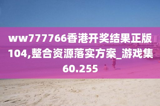 ww777766香港开奖结果正版104,整合资源落实方案_游戏集60.255