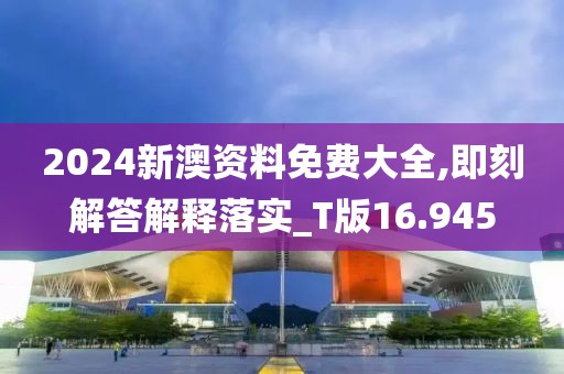 2024新澳资料免费大全,即刻解答解释落实_T版16.945